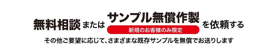 サンプル無償作成は新規のお客様のみとさせていただきます。<br>ご要望に応じて、さまざまな既存サンプルを無償でお送りすることも可能です。