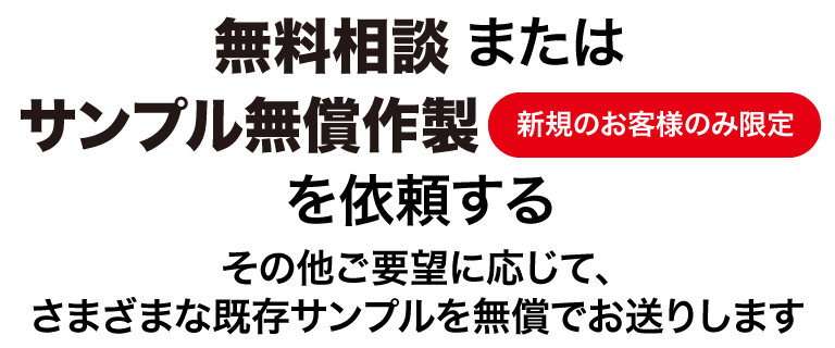 サンプル無償作成は新規のお客様のみとさせていただきます。<br>ご要望に応じて、さまざまな既存サンプルを無償でお送りすることも可能です。