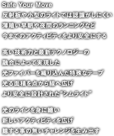 Safe Your Move 反射板や小型のライトでは認識がしにくい 薄暗い早朝や夜間のランニングなど 今までのアクティビティをより安全にする 
高い技術力と最新テクノロジーの融合によって実現した光ファイバーを織り込んだ特殊なテープ光る面積を点から線へ広げより安全に設計された“シムライト”
光のラインを身に纏い新しいアクティビティを広げ臆する事の無いチャレンジを生み出す